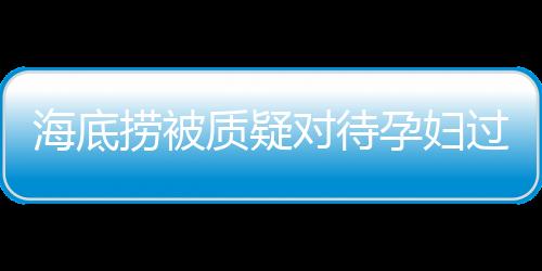 海底撈被質(zhì)疑對(duì)待孕婦過于吝嗇，公司回應(yīng)