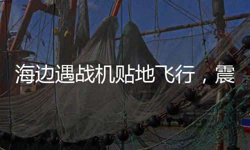 海邊遇戰(zhàn)機(jī)貼地飛行，震撼一幕引發(fā)民眾熱議