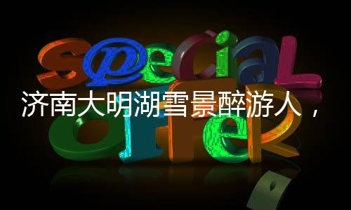 濟南大明湖雪景醉游人，冬日里的詩意畫卷