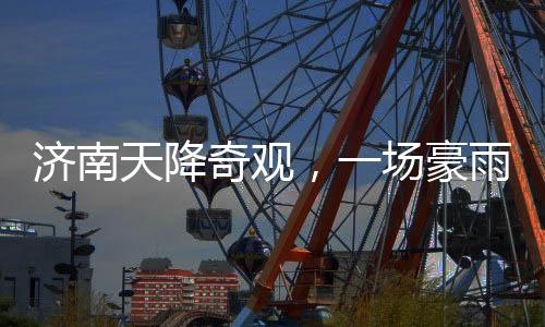 濟南天降奇觀，一場豪雨，城內(nèi)冒出大明湖達387個！濟南氣象創(chuàng)新記錄！
