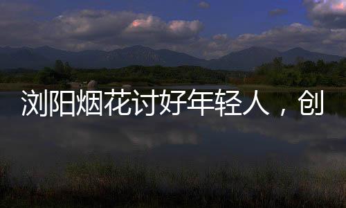 瀏陽(yáng)煙花討好年輕人，創(chuàng)新點(diǎn)燃青春色彩