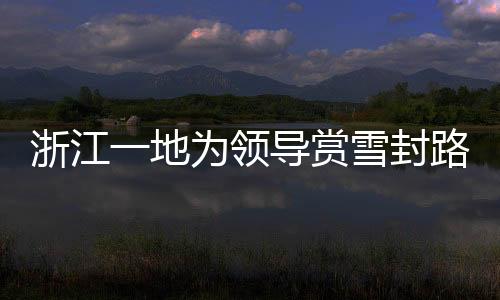 浙江一地為領(lǐng)導(dǎo)賞雪封路引發(fā)關(guān)注，官方作出回應(yīng)