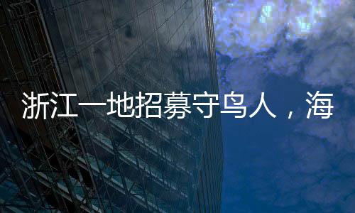 浙江一地招募守鳥人，海島生活四個(gè)月，人與自然和諧共生的新篇章
