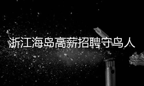 浙江海島高薪招聘守鳥(niǎo)人，日薪高達(dá)300元，住島四個(gè)月，人與自然和諧共生的新篇章
