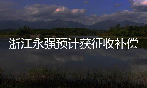 浙江永強(qiáng)預(yù)計(jì)獲征收補(bǔ)償款9835萬元，企業(yè)轉(zhuǎn)型發(fā)展的關(guān)鍵一躍