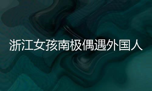 浙江女孩南極偶遇外國人齊飆漢語，文化交流展現(xiàn)漢語魅力