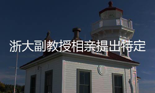 浙大副教授相親提出特定要求，女方需為00后，形象佳