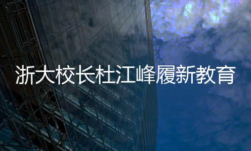 浙大校長(zhǎng)杜江峰履新教育部副部長(zhǎng)，引領(lǐng)教育創(chuàng)新與發(fā)展