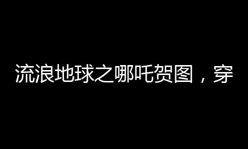流浪地球之哪吒賀圖，穿越星際，致敬勇敢傳奇