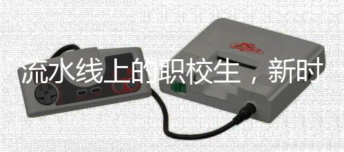 流水線上的職校生，新時(shí)代職業(yè)教育的嶄新面貌