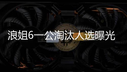 浪姐6一公淘汰人選曝光，引發(fā)粉絲熱議