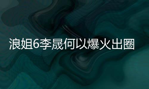 浪姐6李晟何以爆火出圈