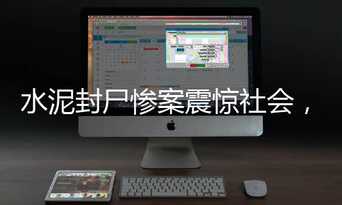 水泥封尸慘案震驚社會，7歲女童遭遇無底線惡行，引人深思（全文超千字）