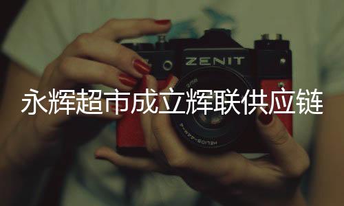 永輝超市成立輝聯(lián)供應(yīng)鏈公司，重塑零售產(chǎn)業(yè)鏈的新篇章