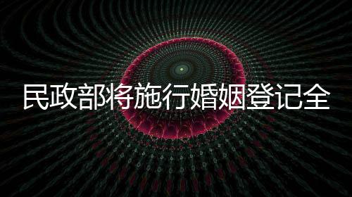 民政部將施行婚姻登記全國通辦，打造便民服務(wù)新模式