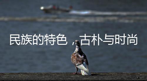民族的特色，古樸與時(shí)尚的交融