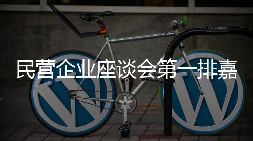 民營(yíng)企業(yè)座談會(huì)第一排嘉賓揭曉，共話發(fā)展，激發(fā)新動(dòng)能