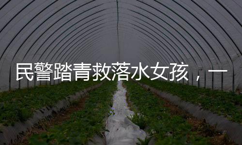 民警踏青救落水女孩，一次英勇無畏的人間溫暖行動(dòng)