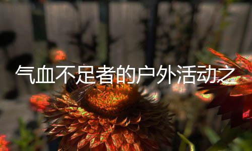 氣血不足者的戶外活動(dòng)之旅，玩出健康與活力