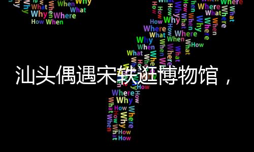 汕頭偶遇宋軼逛博物館，一場文化與星光的邂逅