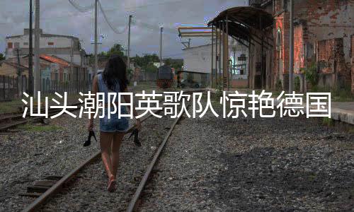 汕頭潮陽(yáng)英歌隊(duì)驚艷德國(guó)街頭，文化交融展現(xiàn)非遺魅力