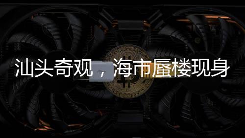 汕頭奇觀，海市蜃樓現(xiàn)身，夢幻景象引熱議