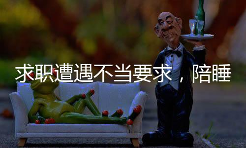 求職遭遇不當(dāng)要求，陪睡成求職條件，平臺回應(yīng)引發(fā)社會關(guān)注