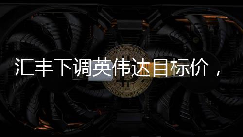 匯豐下調(diào)英偉達(dá)目標(biāo)價(jià)，背后的原因與市場影響