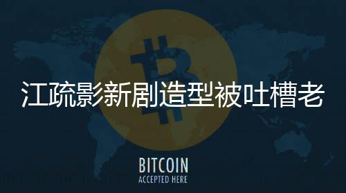 江疏影新劇造型被吐槽老氣，引發(fā)網(wǎng)友熱議