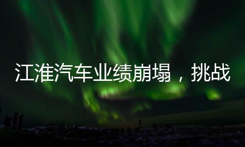 江淮汽車業(yè)績(jī)崩塌，挑戰(zhàn)與未來(lái)之路