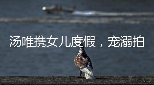 湯唯攜女兒度假，寵溺拍照展現(xiàn)親子情深