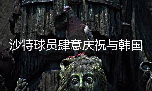 沙特球員肆意慶祝與韓國(guó)球員埋頭痛哭背后的故事，賽事中兩段不同的情景剖析