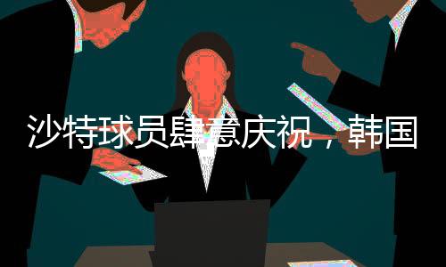 沙特球員肆意慶祝，韓國球員埋頭痛哭，一場比賽的勝利與失落