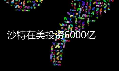沙特在美投資6000億，中東財閥的新時代戰(zhàn)略布局