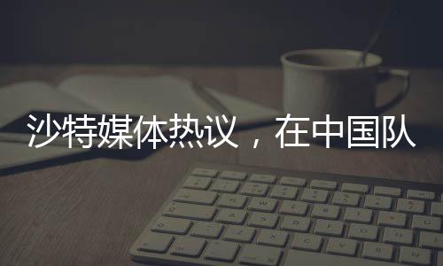 沙特媒體熱議，在中國(guó)隊(duì)面前，我們的主場(chǎng)未曾失守