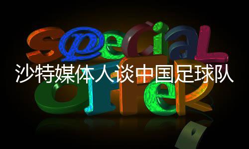 沙特媒體人談中國(guó)足球隊(duì)，身高體能成為潛在弱項(xiàng)