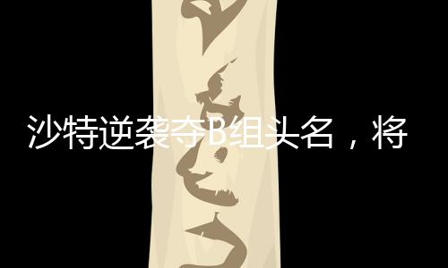 沙特逆襲奪B組頭名，將在四分之一決賽對(duì)陣中國(guó)隊(duì)