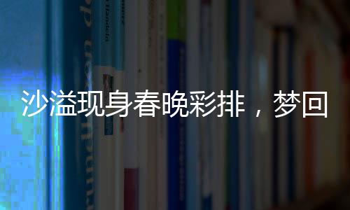 沙溢現(xiàn)身春晚彩排，夢回白展堂
