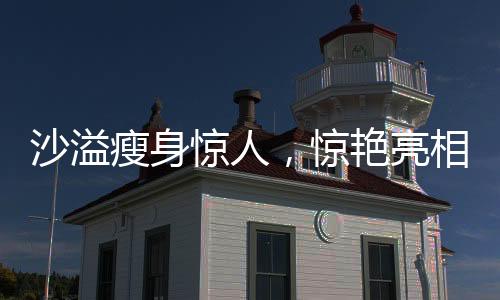 沙溢瘦身驚人，驚艷亮相讓人不敢認(rèn)