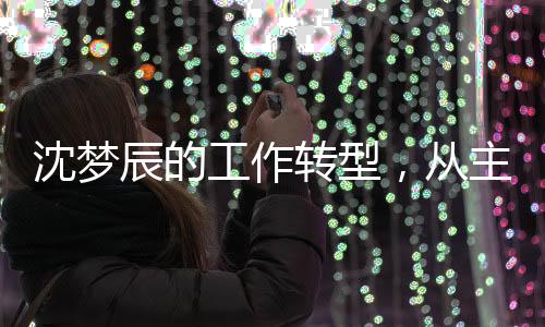 沈夢辰的工作轉(zhuǎn)型，從主持到影視宣傳的全新探索