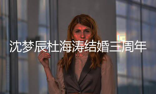 沈夢辰杜海濤結(jié)婚三周年曬幸福，共度甜蜜時光