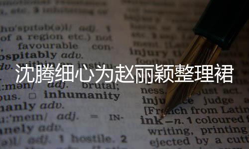 沈騰細心為趙麗穎整理裙擺，現(xiàn)場互動成焦點，一探背后的故事