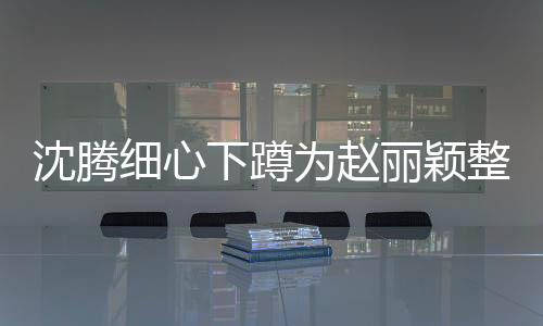 沈騰細(xì)心下蹲為趙麗穎整理裙擺，暖心瞬間成熱議焦點(diǎn)
