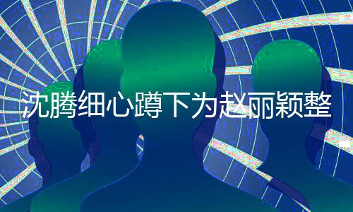 沈騰細(xì)心蹲下為趙麗穎整理裙擺，小動(dòng)作引發(fā)大熱議