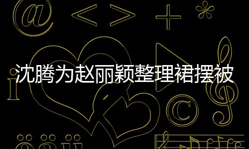 沈騰為趙麗穎整理裙擺被調(diào)侃刻意，引發(fā)熱議