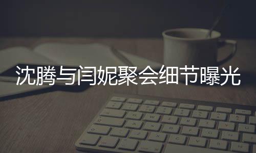 沈騰與閆妮聚會(huì)細(xì)節(jié)曝光，揭秘關(guān)曉彤神秘飲品之旅