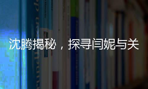 沈騰揭秘，探尋閆妮與關(guān)曉彤的暢聊之地——神秘的聚餐現(xiàn)場探秘