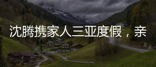 沈騰攜家人三亞度假，親情相伴，共度美好時光