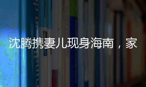 沈騰攜妻兒現(xiàn)身海南，家庭旅行引發(fā)關(guān)注熱潮