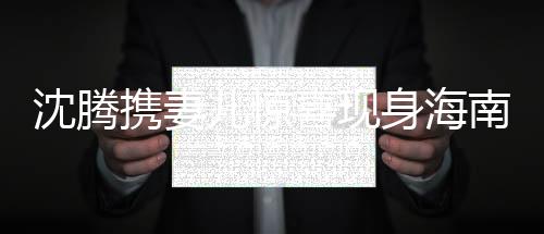 沈騰攜妻兒驚喜現(xiàn)身海南，明星家庭的休閑時(shí)光